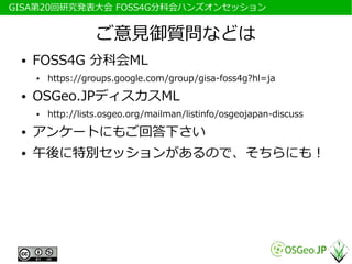 　GISA第20回研究発表大会 FOSS4G分科会ハンズオンセッション


                     ご意見御質問などは
  ●   FOSS4G 分科会ML
      ●   https://groups.google.com/group/gisa-foss4g?hl=ja
  ●   OSGeo.JPディスカスML
      ●   http://lists.osgeo.org/mailman/listinfo/osgeojapan-discuss
  ●   アンケートにもご回答下さい
  ●   午後に特別セッションがあるので、そちらにも！
 