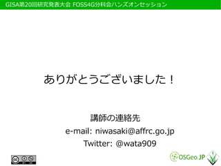 　GISA第20回研究発表大会 FOSS4G分科会ハンズオンセッション




         ありがとうございました！


                   講師の連絡先
             e-mail: niwasaki@affrc.go.jp
                 Twitter: @wata909
 