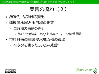 　GISA第20回研究発表大会 FOSS4G分科会ハンズオンセッション


                  実習の流れ（２）
  ●   NDVI、NDWIの算出
  ●   津波浸水域と水田域の推定
      ●   二時期の画像の差分
          –   MASKの作成、Mapカルキュレータの使用法
  ●   市町村毎の津波浸水域面積の算出
      ●   ベクタを使ったラスタの統計
 