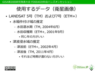 　GISA第20回研究発表大会 FOSS4G分科会ハンズオンセッション


              使用するデータ（衛星画像）
  ●   LANDSAT 5号（TM）および7号（ETM+）
      ●   水稲作付け域の推定
          –   水田湛水期（TM, 2004年6月）
          –   水田収穫期（ETM+, 2001年9月）
              ●   同じ年の方がいい
      ●   津波浸水域の推定
          –   津波前（ETM+, 2002年4月）
          –   津波後（TM, 2011年4月）
              ●   それほど時期が違わない方がいい
 