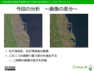 　GISA第20回研究発表大会 FOSS4G分科会ハンズオンセッション


           今回の分析　～画像の差分～




  ●   左が津波前、右が津波後の画像
  ●   この二つの画像で違う部分を抽出する
      ●   二時期の画像の差分を評価
 