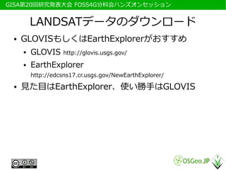 　GISA第20回研究発表大会 FOSS4G分科会ハンズオンセッション


          LANDSATデータのダウンロード
  ●   GLOVISもしくはEarthExplorerがおすすめ
      ●   GLOVIS     http://glovis.usgs.gov/
      ●   EarthExplorer
          http://edcsns17.cr.usgs.gov/NewEarthExplorer/
  ●   見た目はEarthExplorer、使い勝手はGLOVIS
 