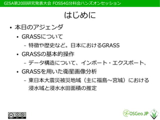 　GISA第20回研究発表大会 FOSS4G分科会ハンズオンセッション


                      はじめに
  ●   本日のアジェンダ
      ●   GRASSについて
          –   特徴や歴史など。日本におけるGRASS
      ●   GRASSの基本的操作
          –   データ構造について、インポート・エクスポート、
      ●   GRASSを用いた衛星画像分析
          –   東日本大震災被災地域（主に福島～宮城）における
              浸水域と浸水水田面積の推定
 