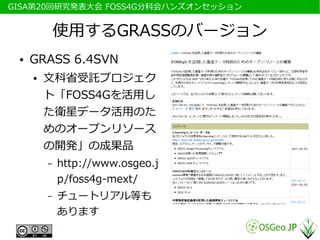 　GISA第20回研究発表大会 FOSS4G分科会ハンズオンセッション


              使用するGRASSのバージョン
  ●   GRASS 6.4SVN
      ●   文科省受託プロジェク
          ト「FOSS4Gを活用し
          た衛星データ活用のた
          めのオープンリソース
          の開発」の成果品
          –   http://www.osgeo.j
              p/foss4g-mext/
          –   チュートリアル等も
              あります
 