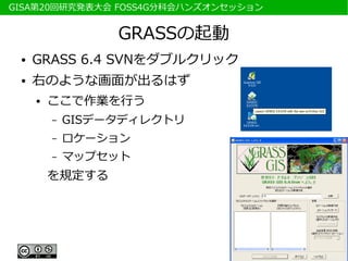 　GISA第20回研究発表大会 FOSS4G分科会ハンズオンセッション


                   GRASSの起動
  ●   GRASS 6.4 SVNをダブルクリック
  ●   右のような画面が出るはず
      ●   ここで作業を行う
          –   GISデータディレクトリ
          –   ロケーション
          –   マップセット
          を規定する
 