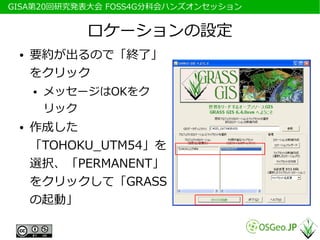 　GISA第20回研究発表大会 FOSS4G分科会ハンズオンセッション


              ロケーションの設定
  ●   要約が出るので「終了」
      をクリック
      ●   メッセージはOKをク
          リック
  ●   作成した
      「TOHOKU_UTM54」を
      選択、「PERMANENT」
      をクリックして「GRASS
      の起動」
 