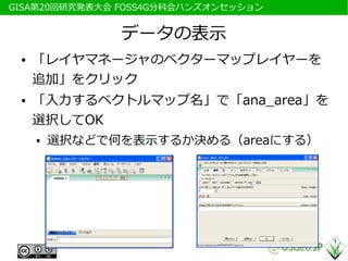 　GISA第20回研究発表大会 FOSS4G分科会ハンズオンセッション


                データの表示
  ●   「レイヤマネージャのベクターマップレイヤーを
      追加」をクリック
  ●   「入力するベクトルマップ名」で「ana_area」を
      選択してOK
      ●   選択などで何を表示するか決める（areaにする）
 