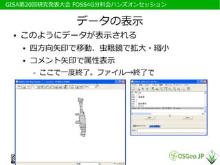 　GISA第20回研究発表大会 FOSS4G分科会ハンズオンセッション


                   データの表示
  ●   このようにデータが表示される
      ●   四方向矢印で移動、虫眼鏡で拡大・縮小
      ●   コメント矢印で属性表示
          –   ここで一度終了。ファイル→終了で
 
