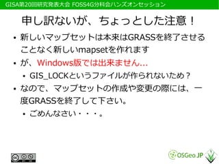 　GISA第20回研究発表大会 FOSS4G分科会ハンズオンセッション


      申し訳ないが、ちょっとした注意！
  ●   新しいマップセットは本来はGRASSを終了させる
      ことなく新しいmapsetを作れます
  ●   が、Windows版では出来ません...
      ●   GIS_LOCKというファイルが作られないため？
  ●   なので、マップセットの作成や変更の際には、一
      度GRASSを終了して下さい。
      ●   ごめんなさい・・・。
 