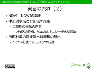 　GISA第20回研究発表大会 FOSS4G分科会ハンズオンセッション


                  実習の流れ（２）
  ●   NDVI、NDWIの算出
  ●   津波浸水域と水田域の推定
      ●   二時期の画像の差分
          –   MASKの作成、Mapカルキュレータの使用法
  ●   市町村毎の津波浸水域面積の算出
      ●   ベクタを使ったラスタの統計
 