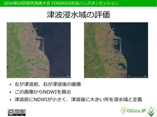 　GISA第20回研究発表大会 FOSS4G分科会ハンズオンセッション


             津波浸水域の評価




  ●   左が津波前、右が津波後の画像
  ●   この画像からNDWIを算出
  ●   津波前にNDWIが小さく、津波後に大きい所を浸水域と定義
 