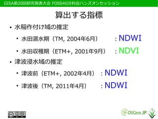 　GISA第20回研究発表大会 FOSS4G分科会ハンズオンセッション


                 算出する指標
  ●   水稲作付け域の推定
      ●
          水田湛水期（TM, 2004年6月）     ：NDWI
      ●
          水田収穫期（ETM+, 2001年9月） ：NDVI
  ●   津波浸水域の推定
      ●
          津波前（ETM+, 2002年4月） ：NDWI
      ●
          津波後（TM, 2011年4月）   ：NDWI
 