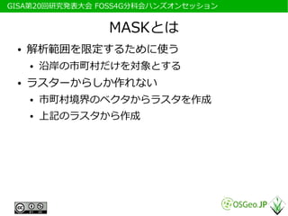 　GISA第20回研究発表大会 FOSS4G分科会ハンズオンセッション


                 MASKとは
  ●   解析範囲を限定するために使う
      ●   沿岸の市町村だけを対象とする
  ●   ラスターからしか作れない
      ●   市町村境界のベクタからラスタを作成
      ●   上記のラスタから作成
 