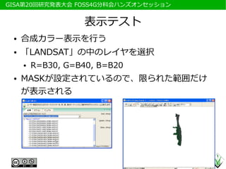 　GISA第20回研究発表大会 FOSS4G分科会ハンズオンセッション


                     表示テスト
  ●   合成カラー表示を行う
  ●   「LANDSAT」の中のレイヤを選択
      ●   R=B30, G=B40, B=B20
  ●   MASKが設定されているので、限られた範囲だけ
      が表示される
 