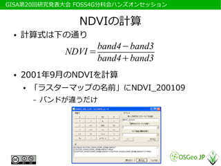 　GISA第20回研究発表大会 FOSS4G分科会ハンズオンセッション


                   NDVIの計算
  ●   計算式は下の通り
                        band4−band3
                 NDVI =
                        band4+band3
  ●   2001年9月のNDVIを計算
      ●   「ラスターマップの名前」にNDVI_200109
          –   バンドが違うだけ
 