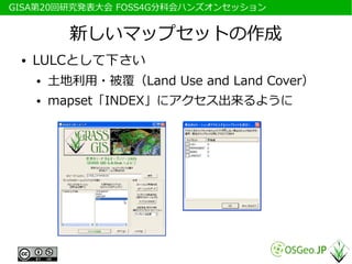 　GISA第20回研究発表大会 FOSS4G分科会ハンズオンセッション


            新しいマップセットの作成
  ●   LULCとして下さい
      ●   土地利用・被覆（Land Use and Land Cover）
      ●   mapset「INDEX」にアクセス出来るように
 