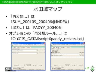 　GISA第20回研究発表大会 FOSS4G分科会ハンズオンセッション


                  水田域マップ
  ●   「再分類...」は
      「SUM_200109_200406@INDEX」
  ●   「出力..」は「PADYY_200406」
  ●   オプションの「再分類ルール...」は
      「C:GIS_GATAscriptpaddy_reclass.txt」
 