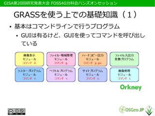 　GISA第20回研究発表大会 FOSS4G分科会ハンズオンセッション


      GRASSを使う上での基礎知識（１）
  ●   基本はコマンドラインで行うプログラム
      ●   GUIは有るけど、GUIを使ってコマンドを呼び出し
          ている
 