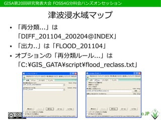 　GISA第20回研究発表大会 FOSS4G分科会ハンズオンセッション


                津波浸水域マップ
  ●   「再分類...」は
      「DIFF_201104_200204@INDEX」
  ●   「出力..」は「FLOOD_201104」
  ●   オプションの「再分類ルール...」は
      「C:GIS_GATAscriptflood_reclass.txt」
 