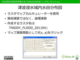 　GISA第20回研究発表大会 FOSS4G分科会ハンズオンセッション


           津波浸水域内水田分布図
  ●   ラスタマップカルキュレーターを使用
  ●   算術演算ではなく、論理演算
  ●   作成するラスタ名は
      「PADDY_FLOOD_201104」
  ●   マップ演算関数としてif(x, a)をクリック
 