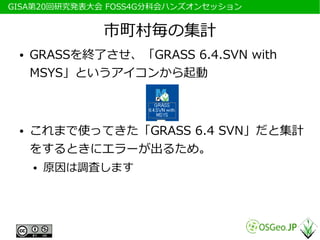 　GISA第20回研究発表大会 FOSS4G分科会ハンズオンセッション


               市町村毎の集計
  ●   GRASSを終了させ、「GRASS 6.4.SVN with
      MSYS」というアイコンから起動



  ●   これまで使ってきた「GRASS 6.4 SVN」だと集計
      をするときにエラーが出るため。
      ●   原因は調査します
 