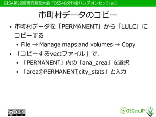 　GISA第20回研究発表大会 FOSS4G分科会ハンズオンセッション


               市町村データのコピー
  ●   市町村データを「PERMANENT」から「LULC」に
      コピーする
      ●   File → Manage maps and volumes → Copy
  ●   「コピーするvectファイル」で、
      ●   「PERMANENT」内の「ana_area」を選択
      ●   「area@PERMANENT,city_stats」と入力
 