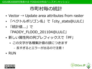 　GISA第20回研究発表大会 FOSS4G分科会ハンズオンセッション


                  市町村毎の統計
  ●   Vector → Update area attributes from raster
  ●   「ベクトルポリゴン名」で「city_stats@LULC」
  ●   「統計値...」で
      「PADDY_FLOOD_201104@LULC」
  ●   新しい属性列の列プレフィックスで「PF」
      ●   この文字が各種集計値の頭につきます
          –   長すぎるとエラーが出るので注意！
  ●   RUN
 