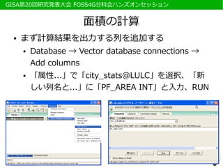 　GISA第20回研究発表大会 FOSS4G分科会ハンズオンセッション


                      面積の計算
  ●   まず計算結果を出力する列を追加する
      ●   Database → Vector database connections →
          Add columns
      ●   「属性...」で「city_stats@LULC」を選択、「新
          しい列名と...」に「PF_AREA INT」と入力、RUN
 