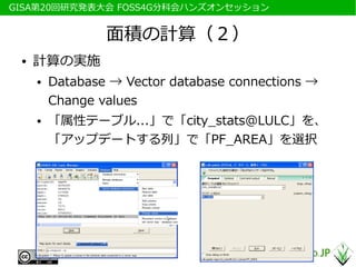 　GISA第20回研究発表大会 FOSS4G分科会ハンズオンセッション


                  面積の計算（２）
  ●   計算の実施
      ●   Database → Vector database connections →
          Change values
      ●   「属性テーブル...」で「city_stats@LULC」を、
          「アップデートする列」で「PF_AREA」を選択
 