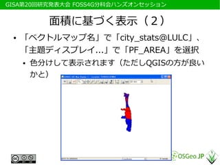 　GISA第20回研究発表大会 FOSS4G分科会ハンズオンセッション


            面積に基づく表示（２）
  ●   「ベクトルマップ名」で「city_stats@LULC」、
      「主題ディスプレイ...」で「PF_AREA」を選択
      ●   色分けして表示されます（ただしQGISの方が良い
          かと）
 