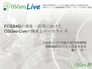 第21回地理情報システム学会@広島修道大学 2012.10.13
            特別セッション(3)FOSS4G日本語ローカライズの現状と課題




FOSS4Gの普及・活用に向けた
OSGeo-Liveの開発とローカライズ

           立命館大学衣笠総合研究機構PD
            OSGeo財団日本支部運営委員
                      瀬戸 寿一
 