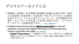 デジタルアーカイブとは
• 博物館・美術館・公文書館や図書館の収蔵品を始め有形・無形
の文化資源（文化資材・文化的財）等をデジタル化して記録保
存を行うこと。デジタル化することによって、文化資源等の公
開や、ネットワーク等を通じた利用も容易となる。「デジタル
アーカイブ」は和製英語である。 From Wikipediaより
• In library and archival science, digital preservation is a formal
endeavor to ensure that digital information of continuing value
remains accessible and usable. from wikipedia
• Digital Preservationは、図書館およびアーカイブ科学では、継続的な
価値のあるデジタル情報をアクセス・使用可能な状態を維持するため
の取り組みです。
 