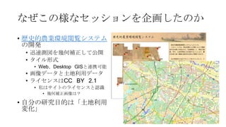 なぜこの様なセッションを企画したのか
• 歴史的農業環境閲覧システム
の開発
• 迅速測図を幾何補正して公開
• タイル形式
• Web、Desktop GISと連携可能
• 画像データと土地利用データ
• ライセンスはCC BY 2.1
• 私はサイトのライセンスと認識
• 幾何補正画像は？
• 自分の研究目的は「土地利用
変化」
 