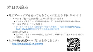 本日の論点
• 地図アーカイブを使ってもらうためにはどうすればいいか？
• アーカイブ化および公開のための費用の負担は？
• アーカイブを作るところは注目されるけど、継続的運用は注目されづらい
• アーカイブのライセンスは？
• データスペクトラム（適切なライセンスの選択）、疑似著作権(WikiPedia)、
Book Watch/鷹野凌のデジタル出版最前線の記事
• 公開の形式は？
• 生データ、専用ビューワー形式、生データ、Webマップ（地図タイル）形式？
• 内部のハードル
• 以下のHackMDページにまとめております
• http://bit.ly/gisa2019_archive
 