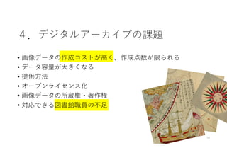 ４．デジタルアーカイブの課題
• 画像データの作成コストが⾼く、作成点数が限られる
• データ容量が⼤きくなる
• 提供⽅法
• オープンライセンス化
• 画像データの所蔵権・著作権
• 対応できる図書館職員の不⾜
10
 