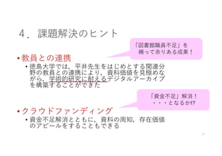 ４．課題解決のヒント
• 教員との連携
• 徳島⼤学では，平井先⽣をはじめとする関連分
野の教員との連携により，資料価値を⾒極めな
がら，学術的研究に耐えるデジタルアーカイブ
を構築することができた
• クラウドファンディング
• 資⾦不⾜解消とともに，資料の周知，存在価値
のアピールをすることもできる
11
「図書館職員不⾜」を
補って余りある成果！
「資⾦不⾜」解消！
・・・となるか!?
 