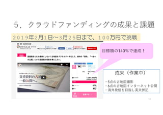 ５．クラウドファンディングの成果と課題
12
⽬標額の140％で達成！
2019年2月1日～3月25日まで、100万円で挑戦
成果（作業中）
・5点の古地図撮影
・6点の古地図インターネット公開
・海外発信を⽬指し英⽂併記
 