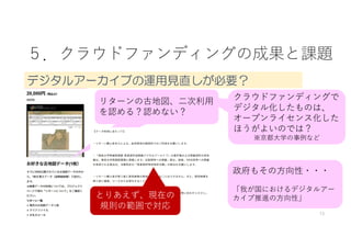 13
クラウドファンディングで
デジタル化したものは、
オープンライセンス化した
ほうがよいのでは？
※京都⼤学の事例など
５．クラウドファンディングの成果と課題
デジタルアーカイブの運用見直しが必要？
政府もその⽅向性・・・
「我が国におけるデジタルアー
カイブ推進の⽅向性」
リターンの古地図、⼆次利⽤
を認める？認めない？
とりあえず、現在の
規則の範囲で対応
 