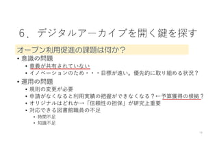 ６．デジタルアーカイブを開く鍵を探す
• 意識の問題
• 意義が共有されていない
• イノベーションのため・・・⽬標が遠い。優先的に取り組める状況？
• 運⽤の問題
• 規則の変更が必要
• 申請がなくなると利⽤実績の把握ができなくなる？←予算獲得の根拠？
• オリジナルはどれか→「信頼性の担保」が研究上重要
• 対応できる図書館職員の不⾜
• 時間不⾜
• 知識不⾜
14
オープン利用促進の課題は何か？
 