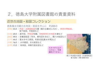 ２．徳島⼤学附属図書館の貴重資料
4
徳島藩主旧蔵の古地図・絵図を中⼼に 約200点
[徳島] 55点 ：阿波・淡路国絵図５鋪（最⼤法量4.5×5ｍ）、実測分間絵図、
城下絵図、村絵図など
[全国] 20点 ：道中図、伊能図10鋪、官板実測⽇本地図４鋪など
[諸国] 49点 ：各種国絵図（写本、模写図を含む）、関⼋州絵図など
[江⼾] 44点 ：寛永年中江都図、町割切図(嘉永年間)など
[京都] 16点 ： ⼤内裡図、京⼤絵図など
[世界] 17点 ： 地球図、坤輿万国全図など
徳２ 阿波国⼤絵図（元禄国絵図）
縦 4250 ×横 5040 mm
⼤きすぎて広げ
られない、写真
撮影ができない
近世古地図・絵図コレクション
 