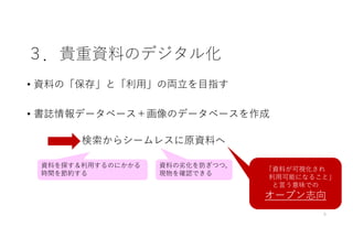 ３．貴重資料のデジタル化
• 資料の「保存」と「利⽤」の両⽴を⽬指す
• 書誌情報データベース＋画像のデータベースを作成
5
検索からシームレスに原資料へ
「資料が可視化され
利⽤可能になること」
と⾔う意味での
オープン志向
資料の劣化を防ぎつつ，
現物を確認できる
資料を探す＆利⽤するのにかかる
時間を節約する
 