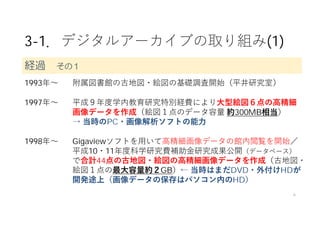 3-1．デジタルアーカイブの取り組み(1)
1993年〜 附属図書館の古地図・絵図の基礎調査開始（平井研究室）
1997年〜 平成９年度学内教育研究特別経費により⼤型絵図６点の⾼精細
画像データを作成（絵図１点のデータ容量 約300MB相当）
→ 当時のPC・画像解析ソフトの能⼒
1998年〜 Gigaviewソフトを⽤いて⾼精細画像データの館内閲覧を開始／
平成10・11年度科学研究費補助⾦研究成果公開（データベース）
で合計44点の古地図・絵図の⾼精細画像データを作成（古地図・
絵図１点の最⼤容量約２GB）← 当時はまだDVD・外付けHDが
開発途上（画像データの保存はパソコン内のHD）
6
経過 その１
 