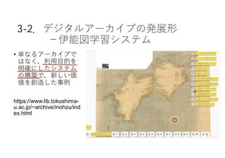3-2．デジタルアーカイブの発展形
−伊能図学習システム
• 単なるアーカイブで
はなく，利⽤⽬的を
明確にしたシステム
の構築で，新しい価
値を創造した事例
https://www.lib.tokushima-
u.ac.jp/~archive/inohzu/ind
ex.html
9
 