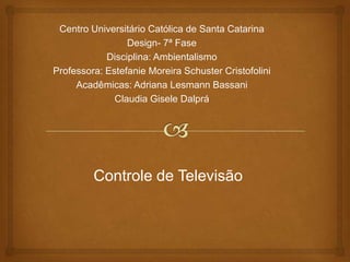 Centro Universitário Católica de Santa Catarina
Design- 7ª Fase
Disciplina: Ambientalismo
Professora: Estefanie Moreira Schuster Cristofolini
Acadêmicas: Adriana Lesmann Bassani
Claudia Gisele Dalprá
Controle de Televisão
 