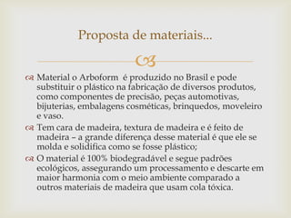 
 Material o Arboform é produzido no Brasil e pode
substituir o plástico na fabricação de diversos produtos,
como componentes de precisão, peças automotivas,
bijuterias, embalagens cosméticas, brinquedos, moveleiro
e vaso.
 Tem cara de madeira, textura de madeira e é feito de
madeira – a grande diferença desse material é que ele se
molda e solidifica como se fosse plástico;
 O material é 100% biodegradável e segue padrões
ecológicos, assegurando um processamento e descarte em
maior harmonia com o meio ambiente comparado a
outros materiais de madeira que usam cola tóxica.
Proposta de materiais...
 