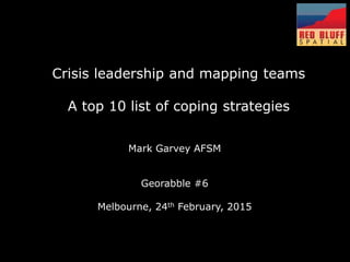 Mark Garvey AFSM
Georabble #6
Melbourne, 24th February, 2015
Crisis leadership and mapping teams
A top 10 list of coping strategies
 