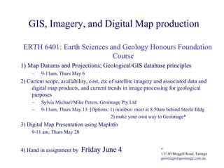 GIS, Imagery, and Digital Map production

 ERTH 6401: Earth Sciences and Geology Honours Foundation
                            Course
1) Map Datums and Projections; Geological/GIS database principles
     –   9-11am, Thurs May 6
2) Current scope, availability, cost, etc of satellite imagery and associated data and
    digital map products, and current trends in image processing for geological
    purposes
     –   Sylvia Michael/Mike Peters, Geoimage Pty Ltd
     –   9-11am, Thurs May 13 [Options: 1) minibus: meet at 8.50am behind Steele Bldg
                                         2) make your own way to Geoimage*
3) Digital Map Presentation using MapInfo
     9-11 am, Thurs May 20


4) Hand in assignment by     Friday June 4                      *
                                                                13/180 Moggill Road, Taringa
                                                                geoimage@geoimage.com.au
 