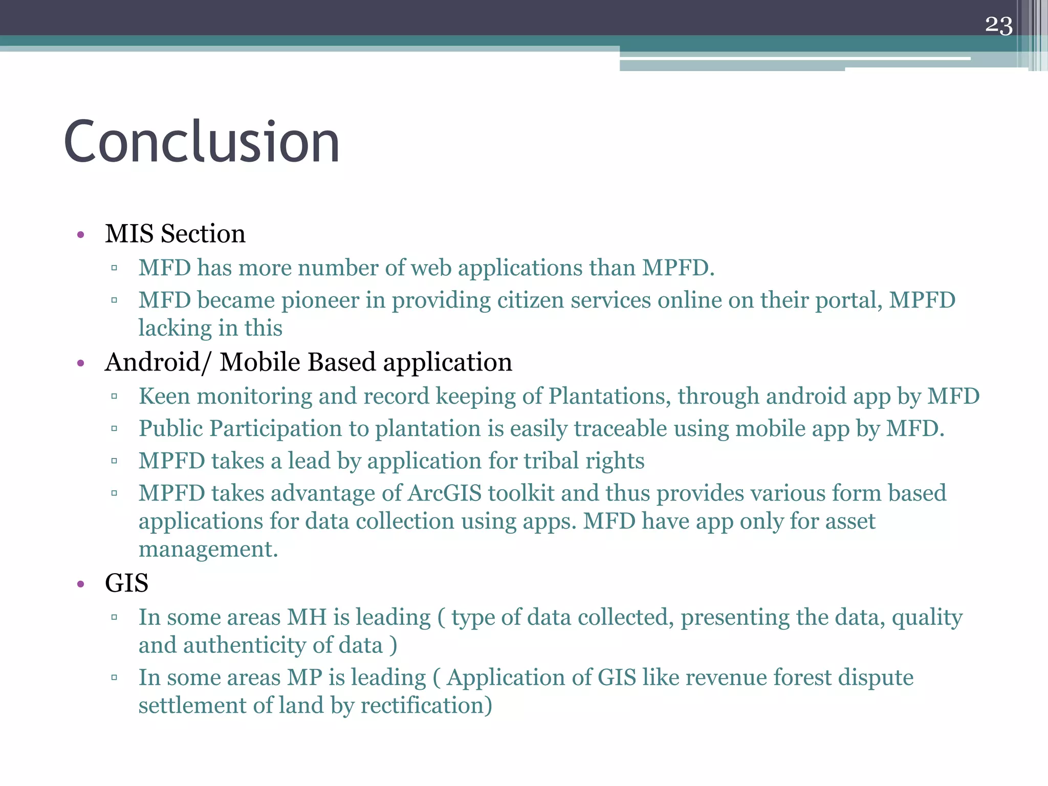 Conclusion
• MIS Section
▫ MFD has more number of web applications than MPFD.
▫ MFD became pioneer in providing citizen services online on their portal, MPFD
lacking in this
• Android/ Mobile Based application
▫ Keen monitoring and record keeping of Plantations, through android app by MFD
▫ Public Participation to plantation is easily traceable using mobile app by MFD.
▫ MPFD takes a lead by application for tribal rights
▫ MPFD takes advantage of ArcGIS toolkit and thus provides various form based
applications for data collection using apps. MFD have app only for asset
management.
• GIS
▫ In some areas MH is leading ( type of data collected, presenting the data, quality
and authenticity of data )
▫ In some areas MP is leading ( Application of GIS like revenue forest dispute
settlement of land by rectification)
23
 