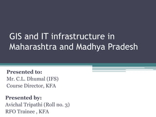 GIS and IT infrastructure in
Maharashtra and Madhya Pradesh
Presented by:
Avichal Tripathi (Roll no. 3)
RFO Trainee , KFA
Presented to:
Mr. C.L. Dhumal (IFS)
Course Director, KFA
 