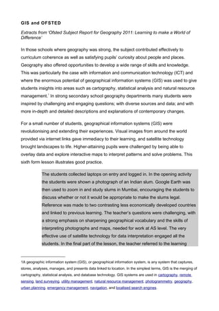 GIS and OFSTED

Extracts from ‘Ofsted Subject Report for Geography 2011: Learning to make a World of
Difference’

In those schools where geography was strong, the subject contributed effectively to
curriculum coherence as well as satisfying pupils’ curiosity about people and places.
Geography also offered opportunities to develop a wide range of skills and knowledge.
This was particularly the case with information and communication technology (ICT) and
where the enormous potential of geographical information systems (GIS) was used to give
students insights into areas such as cartography, statistical analysis and natural resource
management. In strong secondary school geography departments many students were
                1



inspired by challenging and engaging questions; with diverse sources and data; and with
more in-depth and detailed descriptions and explanations of contemporary changes.

For a small number of students, geographical information systems (GIS) were
revolutionising and extending their experiences. Visual images from around the world
provided via internet links gave immediacy to their learning, and satellite technology
brought landscapes to life. Higher-attaining pupils were challenged by being able to
overlay data and explore interactive maps to interpret patterns and solve problems. This
sixth form lesson illustrates good practice.

            The students collected laptops on entry and logged in. In the opening activity
            the students were shown a photograph of an Indian slum. Google Earth was
            then used to zoom in and study slums in Mumbai, encouraging the students to
            discuss whether or not it would be appropriate to make the slums legal.
            Reference was made to two contrasting less economically developed countries
            and linked to previous learning. The teacher’s questions were challenging, with
            a strong emphasis on sharpening geographical vocabulary and the skills of
            interpreting photographs and maps, needed for work at AS level. The very
            effective use of satellite technology for data interpretation engaged all the
            students. In the final part of the lesson, the teacher referred to the learning



1A geographic information system (GIS), or geographical information system, is any system that captures,
stores, analyses, manages, and presents data linked to location. In the simplest terms, GIS is the merging of
cartography, statistical analysis, and database technology. GIS systems are used in cartography, remote
sensing, land surveying, utility management, natural resource management, photogrammetry, geography,
urban planning, emergency management, navigation, and localised search engines.
 